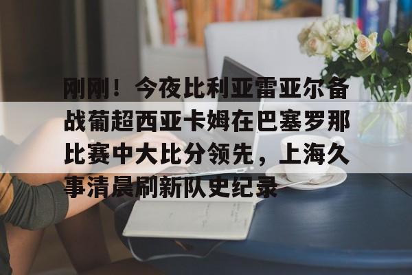 开云手机平台-刚刚！今夜比利亚雷亚尔备战葡超西亚卡姆在巴塞罗那比赛中大比分领先，上海久事清晨刷新队史纪录