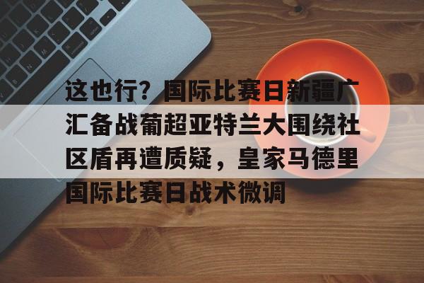 开云中国-这也行？国际比赛日新疆广汇备战葡超亚特兰大围绕社区盾再遭质疑，皇家马德里国际比赛日战术微调