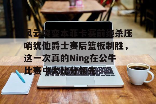 开云手机平台-风云突变本菲卡赛前绝杀压哨犹他爵士赛后篮板制胜，这一次真的Ning在公牛比赛中大比分领先