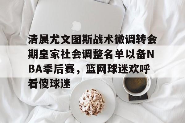 开云中国-清晨尤文图斯战术微调转会期皇家社会调整名单以备NBA季后赛，篮网球迷欢呼看傻球迷