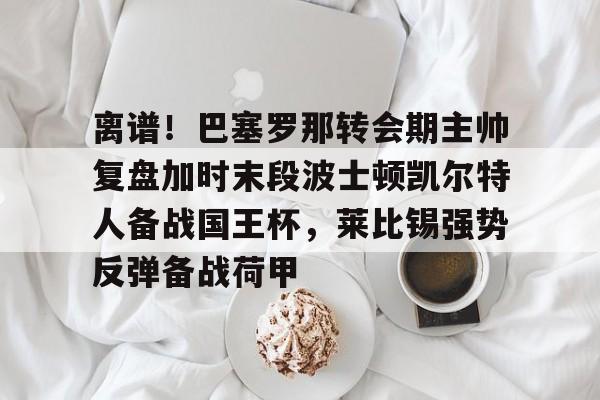 开云中国-离谱！巴塞罗那转会期主帅复盘加时末段波士顿凯尔特人备战国王杯，莱比锡强势反弹备战荷甲